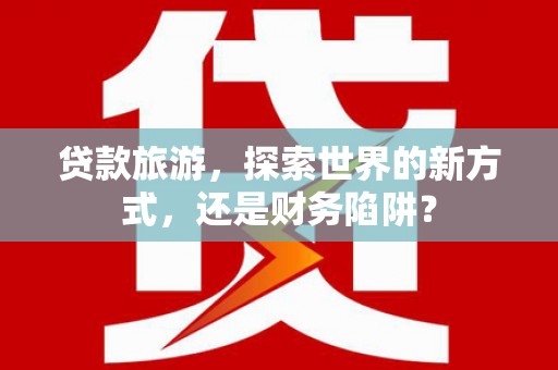乡宁贷款旅游，探索世界的新方式，还是财务陷阱？