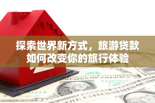 乡宁探索世界新方式，旅游贷款如何改变你的旅行体验